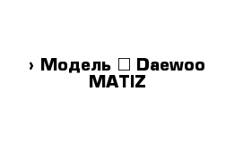  › Модель ­ Daewoo MATIZ 